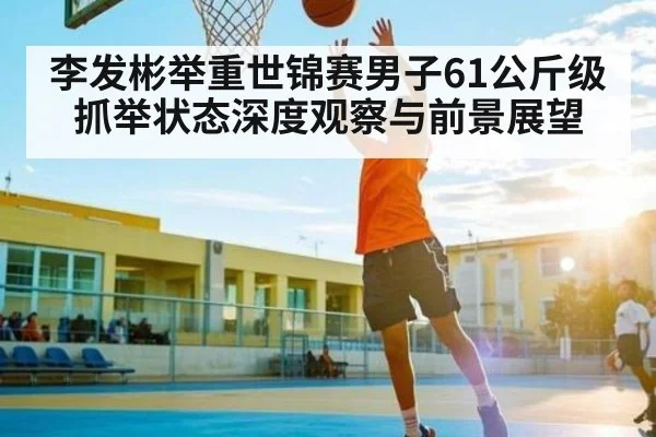 李发彬举重世锦赛男子61公斤级抓举状态深度观察与前景展望